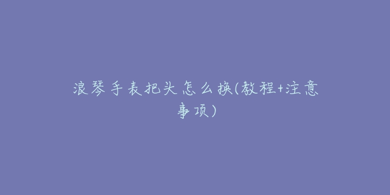 浪琴手表把头怎么换(教程+注意事项)-名表号 浪琴手表把头怎么换(教程+注意事项)