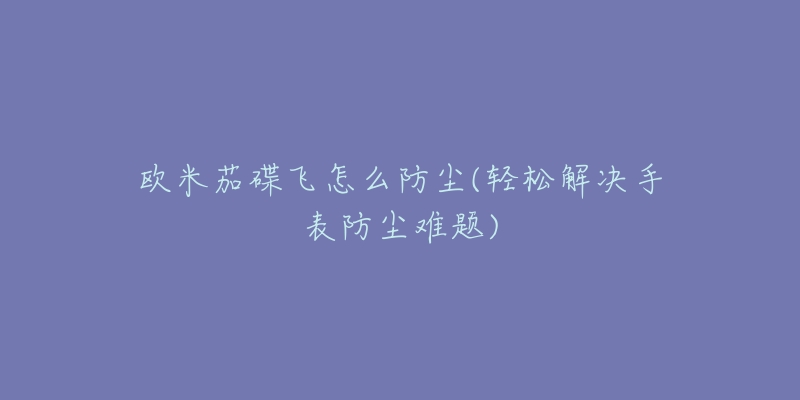 欧米茄碟飞怎么防尘(轻松解决手表防尘难题)-名表号 欧米茄碟飞怎么防尘(轻松解决手表防尘难题)