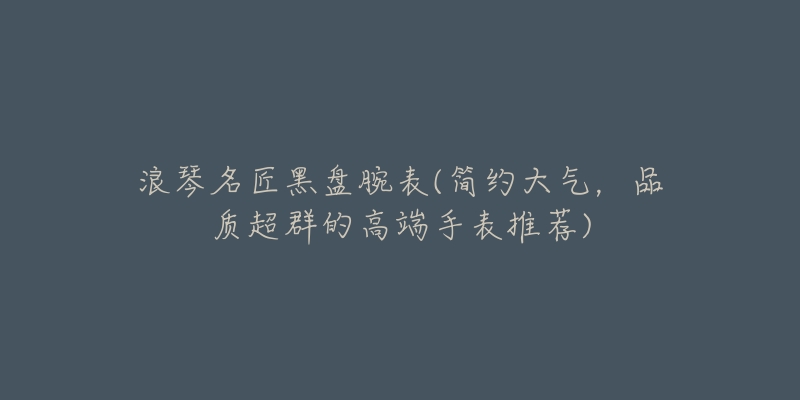 浪琴名匠黑盘腕表(简约大气,品质超群的高端手表推荐)-名表号 浪琴名匠黑盘腕表(简约大气,品质超群的高端手表推荐)