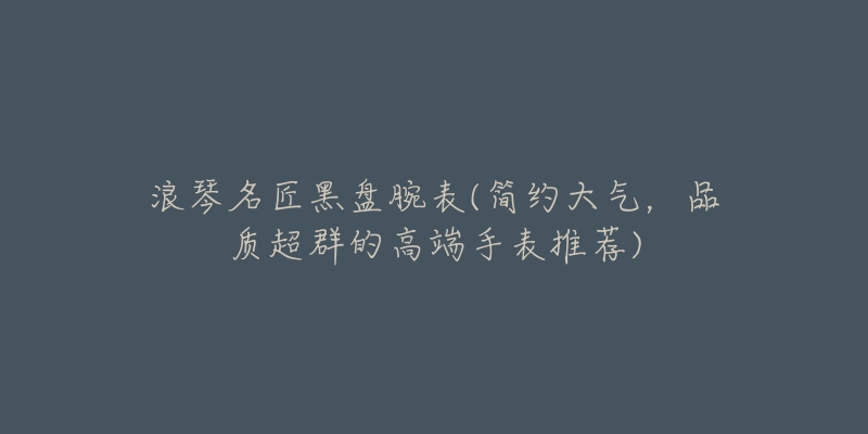 浪琴名匠黑盘腕表(简约大气，品质超群的高端手表推荐)