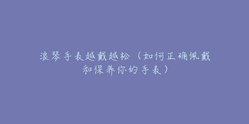浪琴手表越戴越松(如何正确佩戴和保养你的手表)-名表号 浪琴手表越戴越松(如何正确佩戴和保养你的手表)