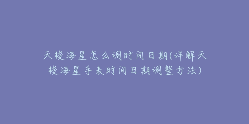 天梭海星怎么调时间日期(详解天梭海星手表时间日期调整方法)-名表号 天梭海星怎么调时间日期(详解天梭海星手表时间日期调整方法)