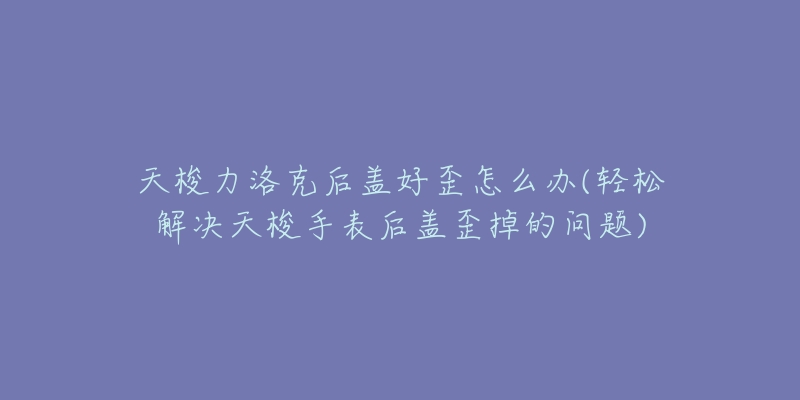 天梭力洛克后盖好歪怎么办(轻松解决天梭手表后盖歪掉的问题)-名表号 天梭力洛克后盖好歪怎么办(轻松解决天梭手表后盖歪掉的问题)