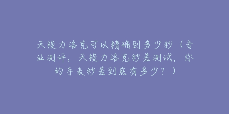 天梭力洛克可以精确到多少秒(专业测评:天梭力洛克秒差测试,你的手表秒差到底有多少?)-名表号 天梭力洛克可以精确到多少秒(专业测评:天梭力洛克秒差测试,你的手表秒差到底有多少?)