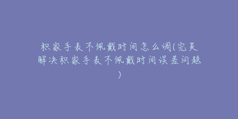 积家手表不佩戴时间怎么调(完美解决积家手表不佩戴时间误差问题)-名表号 积家手表不佩戴时间怎么调(完美解决积家手表不佩戴时间误差问题)
