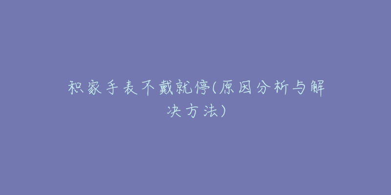 积家手表不戴就停(原因分析与解决方法)-名表号 积家手表不戴就停(原因分析与解决方法)