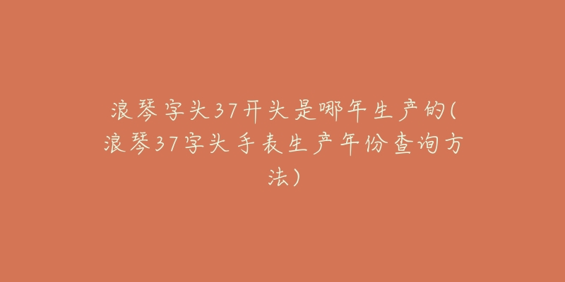 浪琴字头37开头是哪年生产的(浪琴37字头手表生产年份查询方法)-名表号 浪琴字头37开头是哪年生产的(浪琴37字头手表生产年份查询方法)