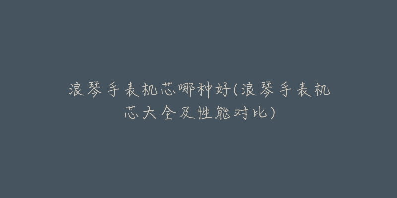 浪琴手表机芯哪种好(浪琴手表机芯大全及性能对比)-名表号 浪琴手表机芯哪种好(浪琴手表机芯大全及性能对比)