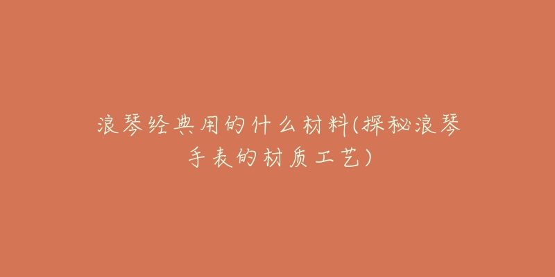 浪琴经典用的什么材料(探秘浪琴手表的材质工艺)-名表号 浪琴经典用的什么材料(探秘浪琴手表的材质工艺)