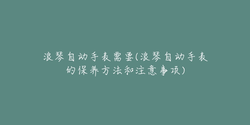 浪琴自动手表需要(浪琴自动手表的保养方法和注意事项)