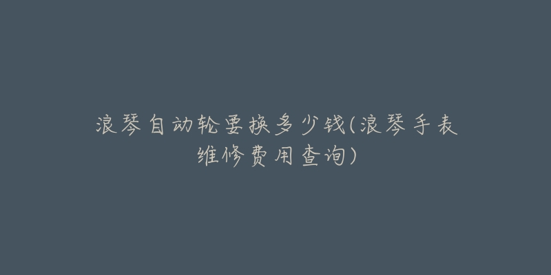 浪琴自动轮要换多少钱(浪琴手表维修费用查询)