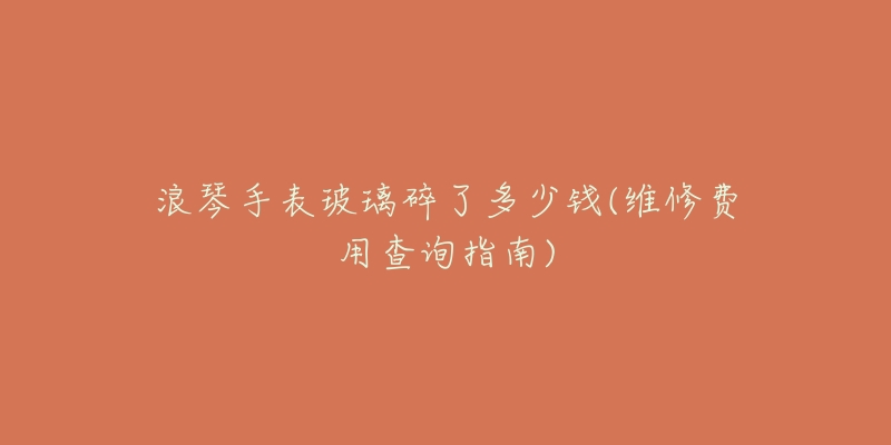 浪琴手表玻璃碎了多少钱(维修费用查询指南)