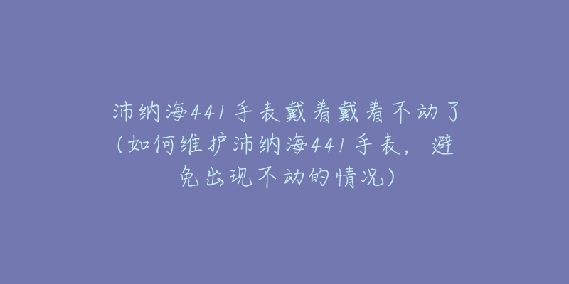 沛纳海441手表戴着戴着不动了(如何维护沛纳海441手表,避免出现不动的情况)-名表号 沛纳海441手表戴着戴着不动了(如何维护沛纳海441手表,避免出现不动的情况)