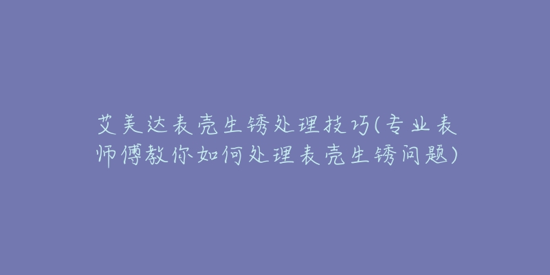 艾美达表壳生锈处理技巧(专业表师傅教你如何处理表壳生锈问题)-名表号 艾美达表壳生锈处理技巧(专业表师傅教你如何处理表壳生锈问题)