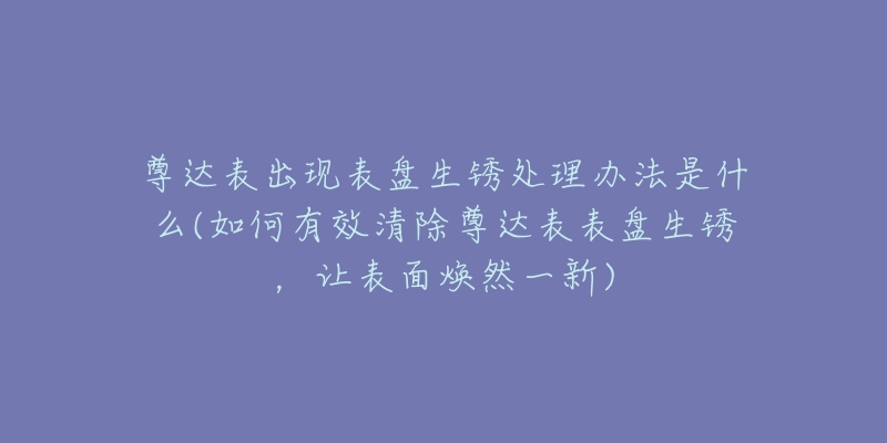 尊达表出现表盘生锈处理办法是什么(如何有效清除尊达表表盘生锈,让表面焕然一新)-名表号 尊达表出现表盘生锈处理办法是什么(如何有效清除尊达表表盘生锈,让表面焕然一新)