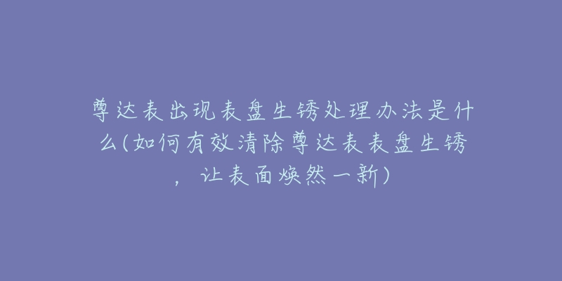 尊达表出现表盘生锈处理办法是什么(如何有效清除尊达表表盘生锈，让表面焕然一新)