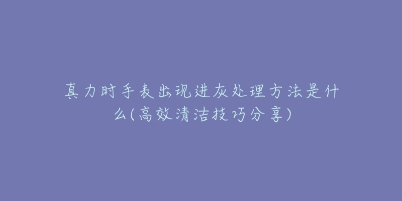 真力时手表出现进灰处理方法是什么(高效清洁技巧分享)