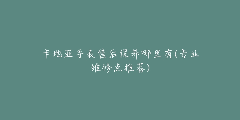 卡地亚手表售后保养哪里有(专业维修点推荐)