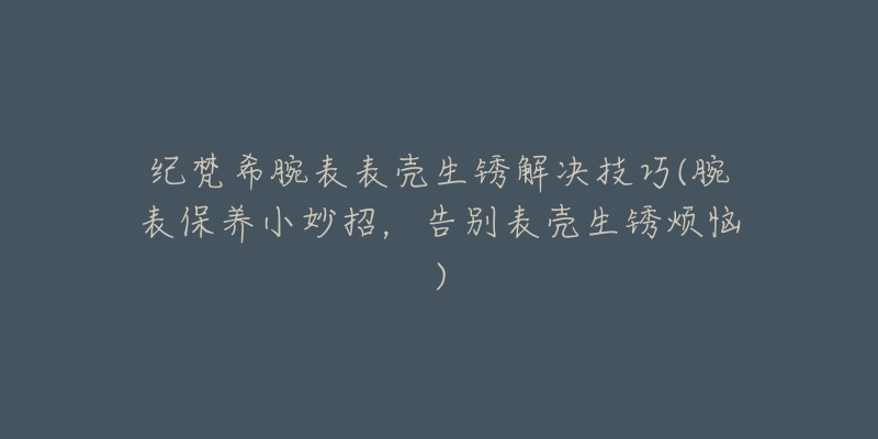 纪梵希腕表表壳生锈解决技巧(腕表保养小妙招,告别表壳生锈烦恼)-名表号 纪梵希腕表表壳生锈解决技巧(腕表保养小妙招,告别表壳生锈烦恼)