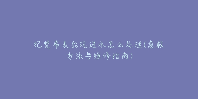 纪梵希表出现进水怎么处理(急救方法与维修指南)-名表号 纪梵希表出现进水怎么处理(急救方法与维修指南)