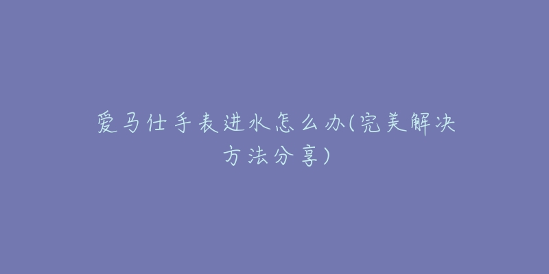 爱马仕手表进水怎么办(完美解决方法分享)-名表号 爱马仕手表进水怎么办(完美解决方法分享)