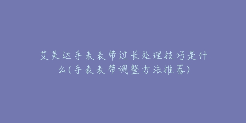 艾美达手表表带过长处理技巧是什么(手表表带调整方法推荐)-名表号 艾美达手表表带过长处理技巧是什么(手表表带调整方法推荐)