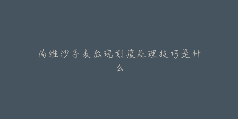 尚维沙手表出现划痕处理技巧是什么-名表号 尚维沙手表出现划痕处理技巧是什么