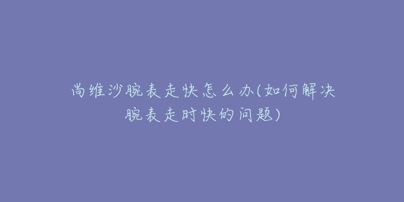 尚维沙腕表走快怎么办(如何解决腕表走时快的问题)