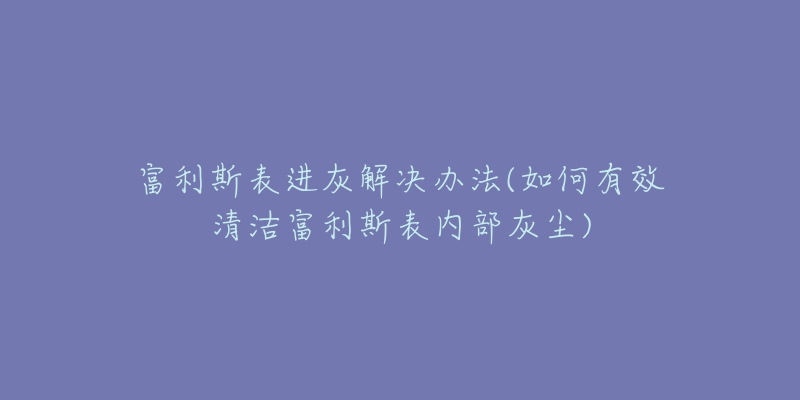 富利斯表进灰解决办法(如何有效清洁富利斯表内部灰尘)