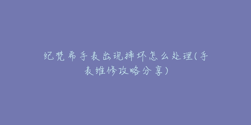 纪梵希手表出现摔坏怎么处理(手表维修攻略分享)-名表号 纪梵希手表出现摔坏怎么处理(手表维修攻略分享)