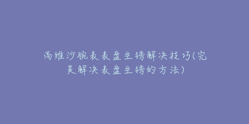 尚维沙腕表表盘生锈解决技巧(完美解决表盘生锈的方法)-名表号 尚维沙腕表表盘生锈解决技巧(完美解决表盘生锈的方法)