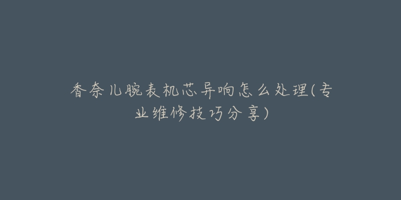 香奈儿腕表机芯异响怎么处理(专业维修技巧分享)-名表号 香奈儿腕表机芯异响怎么处理(专业维修技巧分享)