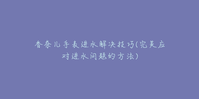 香奈儿手表进水解决技巧(完美应对进水问题的方法)