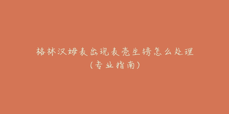 格林汉姆表出现表壳生锈怎么处理(专业指南)-名表号 格林汉姆表出现表壳生锈怎么处理(专业指南)
