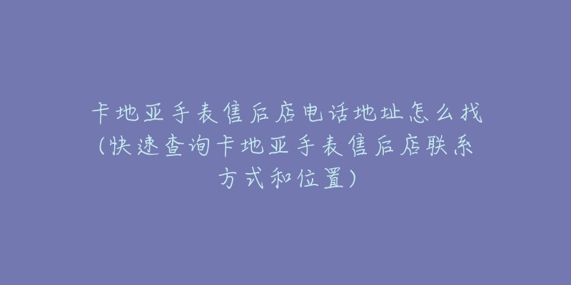 卡地亚手表售后店电话地址怎么找(快速查询卡地亚手表售后店联系方式和位置)