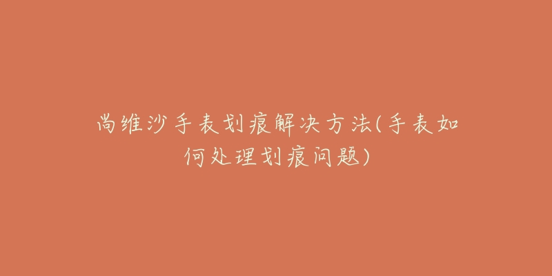 尚维沙手表划痕解决方法(手表如何处理划痕问题)-名表号 尚维沙手表划痕解决方法(手表如何处理划痕问题)