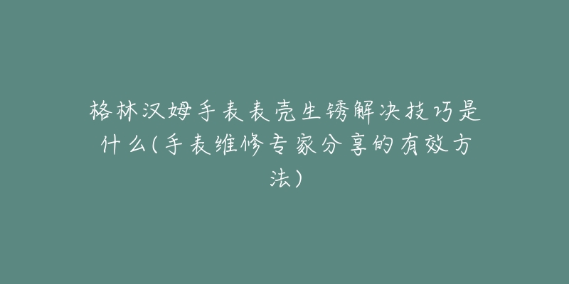 格林汉姆手表表壳生锈解决技巧是什么(手表维修专家分享的有效方法)-名表号 格林汉姆手表表壳生锈解决技巧是什么(手表维修专家分享的有效方法)