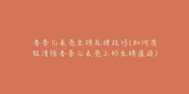 香奈儿表壳生锈处理技巧(如何有效清除香奈儿表壳上的生锈痕迹)-名表号 香奈儿表壳生锈处理技巧(如何有效清除香奈儿表壳上的生锈痕迹)