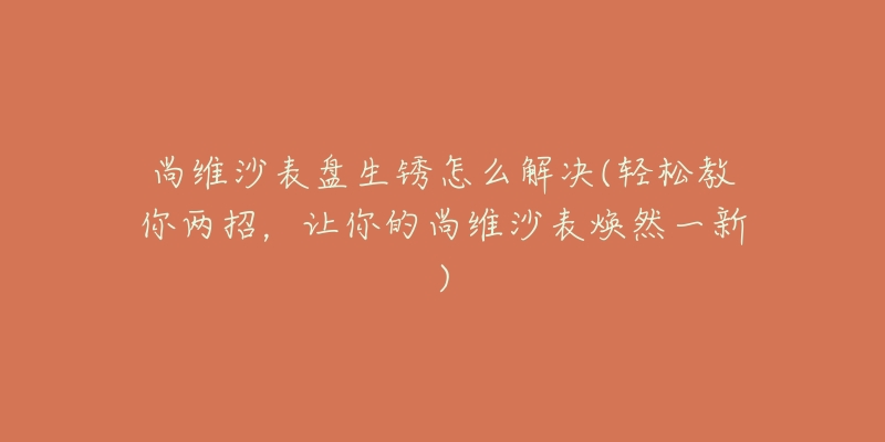 尚维沙表盘生锈怎么解决(轻松教你两招,让你的尚维沙表焕然一新)-名表号 尚维沙表盘生锈怎么解决(轻松教你两招,让你的尚维沙表焕然一新)