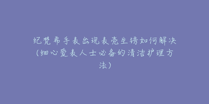 纪梵希手表出现表壳生锈如何解决(细心爱表人士必备的清洁护理方法)