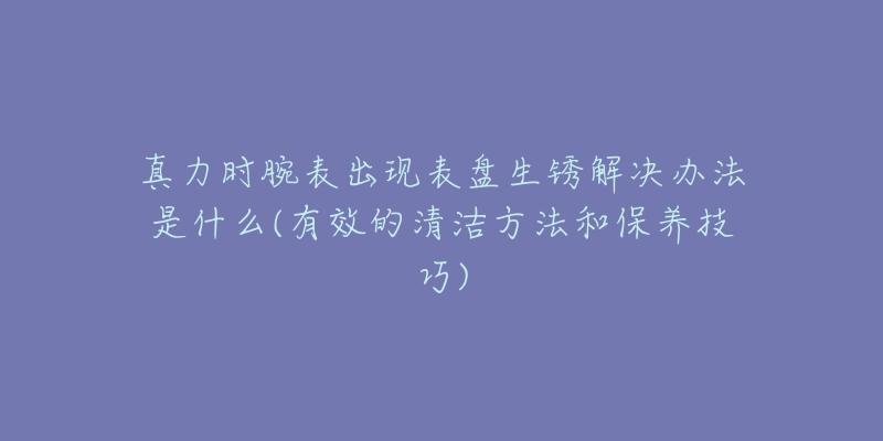 真力时腕表出现表盘生锈解决办法是什么(有效的清洁方法和保养技巧)