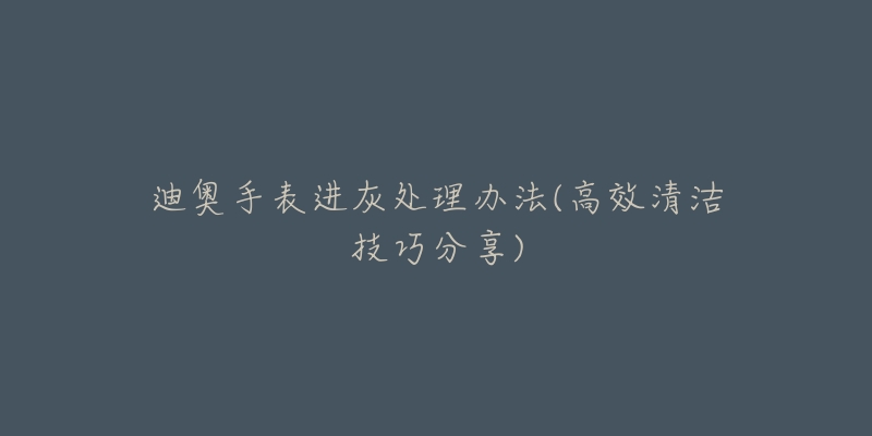 迪奥手表进灰处理办法(高效清洁技巧分享)-名表号 迪奥手表进灰处理办法(高效清洁技巧分享)