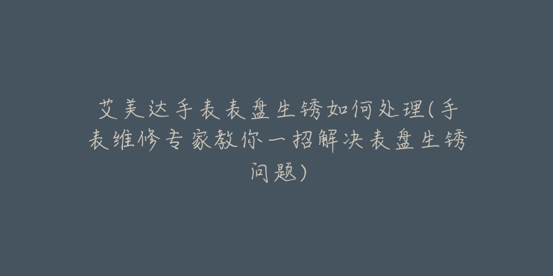 艾美达手表表盘生锈如何处理(手表维修专家教你一招解决表盘生锈问题)-名表号 艾美达手表表盘生锈如何处理(手表维修专家教你一招解决表盘生锈问题)