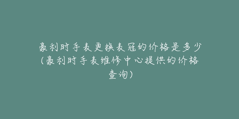 豪利时手表更换表冠的价格是多少(豪利时手表维修中心提供的价格查询)-名表号 豪利时手表更换表冠的价格是多少(豪利时手表维修中心提供的价格查询)