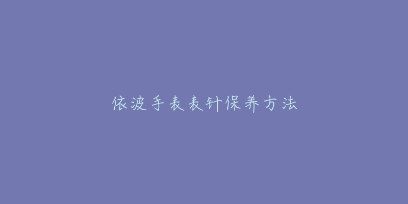 依波手表表针保养方法-名表号 依波手表表针保养方法