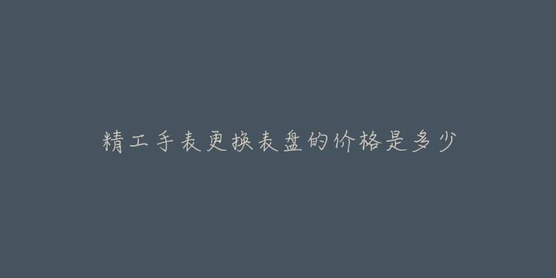 精工手表更换表盘的价格是多少-名表号 精工手表更换表盘的价格是多少
