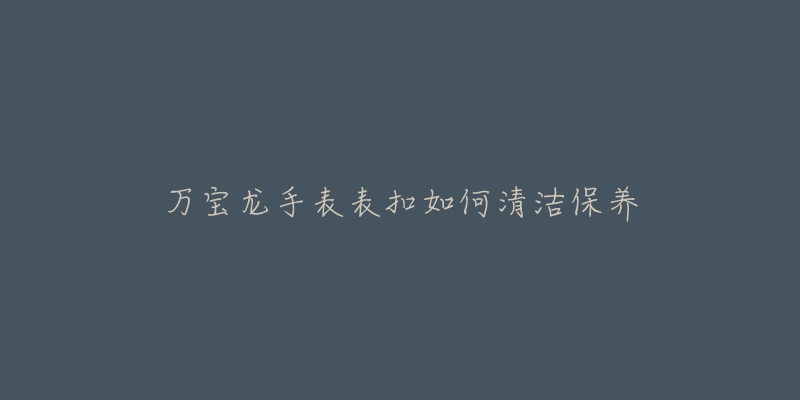 万宝龙手表表扣如何清洁保养-名表号 万宝龙手表表扣如何清洁保养