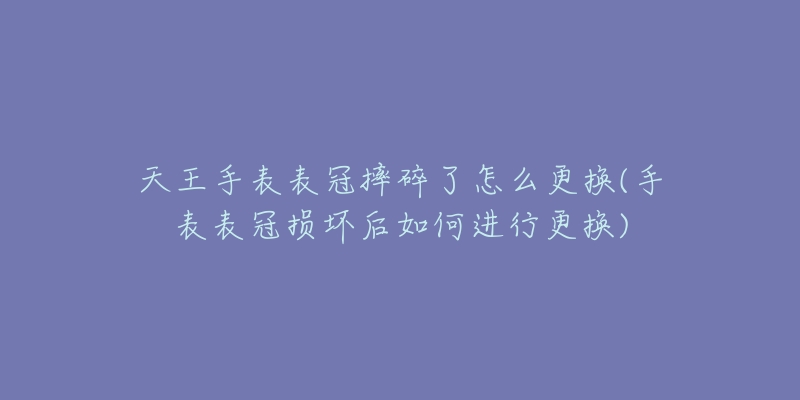 天王手表表冠摔碎了怎么更换(手表表冠损坏后如何进行更换)-名表号 天王手表表冠摔碎了怎么更换(手表表冠损坏后如何进行更换)