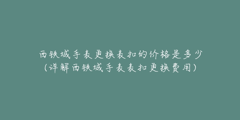 西铁城手表更换表扣的价格是多少(详解西铁城手表表扣更换费用)-名表号 西铁城手表更换表扣的价格是多少(详解西铁城手表表扣更换费用)