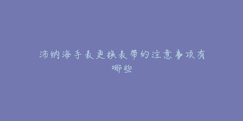 沛纳海手表更换表带的注意事项有哪些-名表号 沛纳海手表更换表带的注意事项有哪些